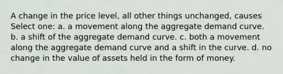 A change in the price level, all other things unchanged, causes Select one: a. a movement along the aggregate demand curve. b. a shift of the aggregate demand curve. c. both a movement along the aggregate demand curve and a shift in the curve. d. no change in the value of assets held in the form of money.