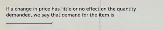 If a change in price has little or no effect on the quantity demanded, we say that demand for the item is ____________________.