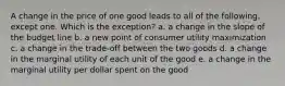 A change in the price of one good leads to all of the following, except one. Which is the exception? a. a change in the slope of the budget line b. a new point of consumer utility maximization c. a change in the trade-off between the two goods d. a change in the marginal utility of each unit of the good e. a change in the marginal utility per dollar spent on the good