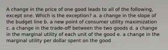 A change in the price of one good leads to all of the following, except one. Which is the exception? a. a change in the slope of the budget line b. a new point of consumer utility maximization c. a change in the trade-off between the two goods d. a change in the marginal utility of each unit of the good e. a change in the marginal utility per dollar spent on the good