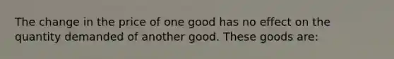 The change in the price of one good has no effect on the quantity demanded of another good. These goods are: