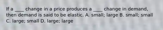 If a ____ change in a price produces a ____ change in demand, then demand is said to be elastic. A. small; large B. small; small C. large; small D. large; large