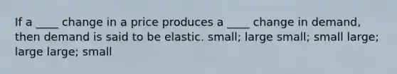 If a ____ change in a price produces a ____ change in demand, then demand is said to be elastic. small; large small; small large; large large; small