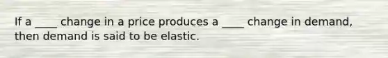 If a ____ change in a price produces a ____ change in demand, then demand is said to be elastic.