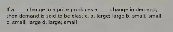 If a ____ change in a price produces a ____ change in demand, then demand is said to be elastic. a. large; large b. small; small c. small; large d. large; small