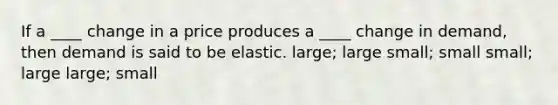 If a ____ change in a price produces a ____ change in demand, then demand is said to be elastic. large; large small; small small; large large; small