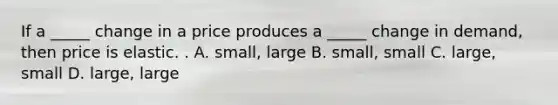 If a _____ change in a price produces a _____ change in demand, then price is elastic. . A. small, large B. small, small C. large, small D. large, large