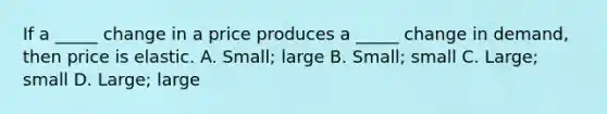 If a _____ change in a price produces a _____ change in demand, then price is elastic. A. Small; large B. Small; small C. Large; small D. Large; large