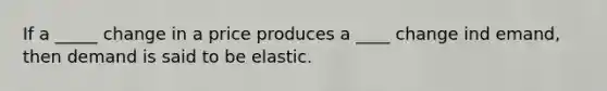 If a _____ change in a price produces a ____ change ind emand, then demand is said to be elastic.