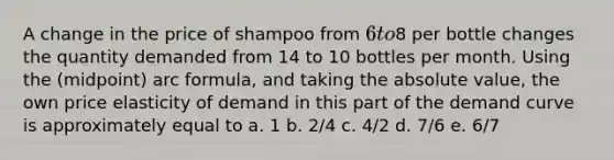 A change in the price of shampoo from 6 to8 per bottle changes the quantity demanded from 14 to 10 bottles per month. Using the (midpoint) arc formula, and taking the absolute value, the own price elasticity of demand in this part of the demand curve is approximately equal to a. 1 b. 2/4 c. 4/2 d. 7/6 e. 6/7