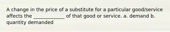 A change in the price of a substitute for a particular good/service affects the _____________ of that good or service. a. demand b. quantity demanded