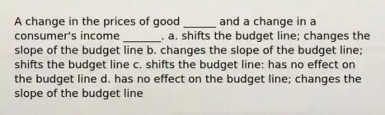 A change in the prices of good ______ and a change in a consumer's income _______. a. shifts the budget line; changes the slope of the budget line b. changes the slope of the budget line; shifts the budget line c. shifts the budget line: has no effect on the budget line d. has no effect on the budget line; changes the slope of the budget line