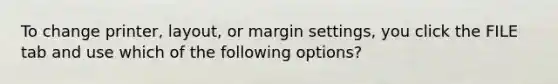 To change printer, layout, or margin settings, you click the FILE tab and use which of the following options?