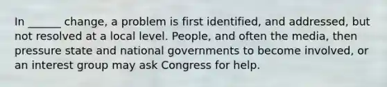 In ______ change, a problem is first identified, and addressed, but not resolved at a local level. People, and often the media, then pressure state and national governments to become involved, or an interest group may ask Congress for help.