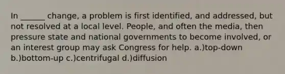 In ______ change, a problem is first identified, and addressed, but not resolved at a local level. People, and often the media, then pressure state and national governments to become involved, or an interest group may ask Congress for help. a.)top-down b.)bottom-up c.)centrifugal d.)diffusion