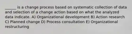 ______ is a change process based on systematic collection of data and selection of a change action based on what the analyzed data indicate. A) Organizational development B) Action research C) Planned change D) Process consultation E) Organizational restructuring