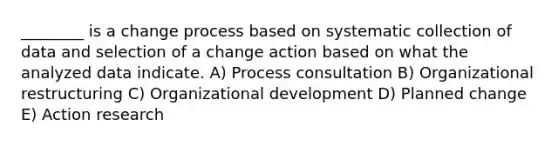 ________ is a change process based on systematic collection of data and selection of a change action based on what the analyzed data indicate. A) Process consultation B) Organizational restructuring C) Organizational development D) Planned change E) Action research