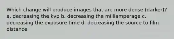 Which change will produce images that are more dense (darker)? a. decreasing the kvp b. decreasing the milliamperage c. decreasing the exposure time d. decreasing the source to film distance