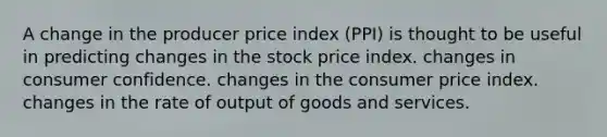 A change in the producer price index (PPI) is thought to be useful in predicting changes in the stock price index. changes in consumer confidence. changes in the consumer price index. changes in the rate of output of goods and services.