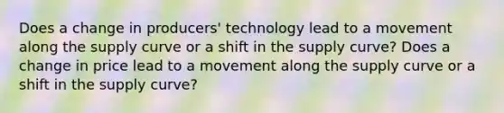 Does a change in producers' technology lead to a movement along the supply curve or a shift in the supply curve? Does a change in price lead to a movement along the supply curve or a shift in the supply curve?