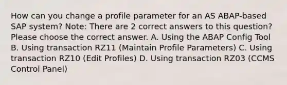 How can you change a profile parameter for an AS ABAP-based SAP system? Note: There are 2 correct answers to this question? Please choose the correct answer. A. Using the ABAP Config Tool B. Using transaction RZ11 (Maintain Profile Parameters) C. Using transaction RZ10 (Edit Profiles) D. Using transaction RZ03 (CCMS Control Panel)