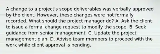 A change to a project's scope deliverables was verbally approved by the client. However, these changes were not formally recorded. What should the project manager do? A. Ask the client to issue a formal change request to modify the scope. B. Seek guidance from senior management. C. Update the project management plan. D. Advise team members to proceed with the work while client approval is pending.