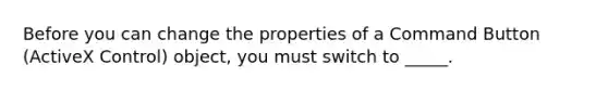 Before you can change the properties of a Command Button (ActiveX Control) object, you must switch to _____.