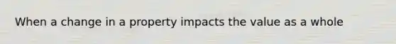 When a change in a property impacts the value as a whole