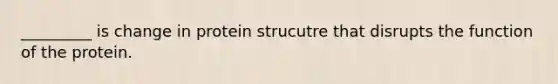 _________ is change in protein strucutre that disrupts the function of the protein.