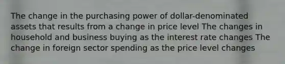 The change in the purchasing power of dollar-denominated assets that results from a change in price level The changes in household and business buying as the interest rate changes The change in foreign sector spending as the price level changes