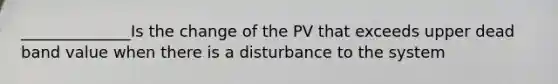 ______________Is the change of the PV that exceeds upper dead band value when there is a disturbance to the system