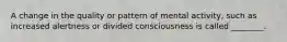 A change in the quality or pattern of mental activity, such as increased alertness or divided consciousness is called ________.