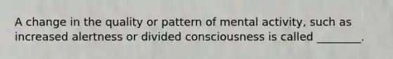 A change in the quality or pattern of mental activity, such as increased alertness or divided consciousness is called ________.