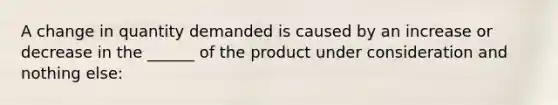 A change in quantity demanded is caused by an increase or decrease in the ______ of the product under consideration and nothing else: