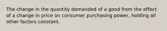 The change in the quantity demanded of a good from the effect of a change in price on consumer purchasing power, holding all other factors constant.