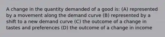 A change in the quantity demanded of a good is: (A) represented by a movement along the demand curve (B) represented by a shift to a new demand curve (C) the outcome of a change in tastes and preferences (D) the outcome of a change in income