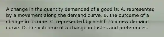 A change in the quantity demanded of a good is: A. represented by a movement along the demand curve. B. the outcome of a change in income. C. represented by a shift to a new demand curve. D. the outcome of a change in tastes and preferences.