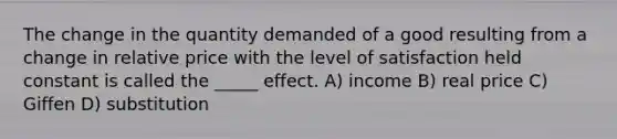 The change in the quantity demanded of a good resulting from a change in relative price with the level of satisfaction held constant is called the _____ effect. A) income B) real price C) Giffen D) substitution