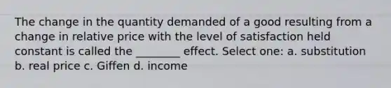 The change in the quantity demanded of a good resulting from a change in relative price with the level of satisfaction held constant is called the ________ effect. Select one: a. substitution b. real price c. Giffen d. income