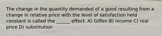 The change in the quantity demanded of a good resulting from a change in relative price with the level of satisfaction held constant is called the ______ effect. A) Giffen B) income C) real price D) substitution