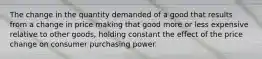 The change in the quantity demanded of a good that results from a change in price making that good more or less expensive relative to other goods, holding constant the effect of the price change on consumer purchasing power.