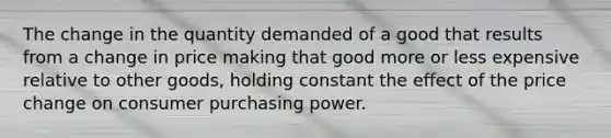 The change in the quantity demanded of a good that results from a change in price making that good more or less expensive relative to other goods, holding constant the effect of the price change on consumer purchasing power.