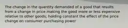 The change in the quantity demanded of a good that results from a change in price making the good more or less expensive relative to other goods, holding constant the effect of the price change on consumer purchasing power