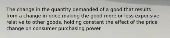 The change in the quantity demanded of a good that results from a change in price making the good more or less expensive relative to other goods, holding constant the effect of the price change on consumer purchasing power