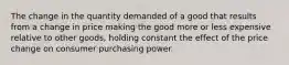 The change in the quantity demanded of a good that results from a change in price making the good more or less expensive relative to other goods, holding constant the effect of the price change on consumer purchasing power.