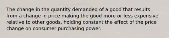 The change in the quantity demanded of a good that results from a change in price making the good more or less expensive relative to other goods, holding constant the effect of the price change on consumer purchasing power.