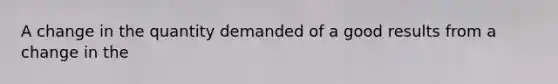A change in the quantity demanded of a good results from a change in the
