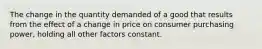 The change in the quantity demanded of a good that results from the effect of a change in price on consumer purchasing power, holding all other factors constant.