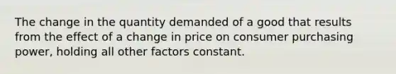 The change in the quantity demanded of a good that results from the effect of a change in price on consumer purchasing power, holding all other factors constant.