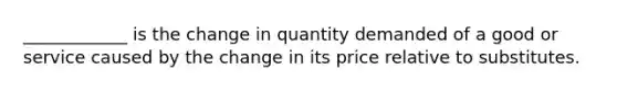 ____________ is the change in quantity demanded of a good or service caused by the change in its price relative to substitutes.